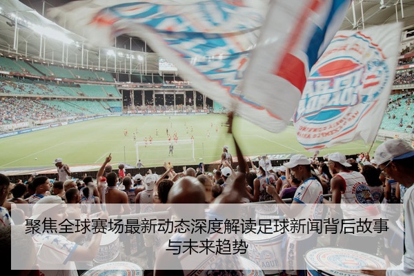 聚焦全球赛场最新动态深度解读足球新闻背后故事与未来趋势