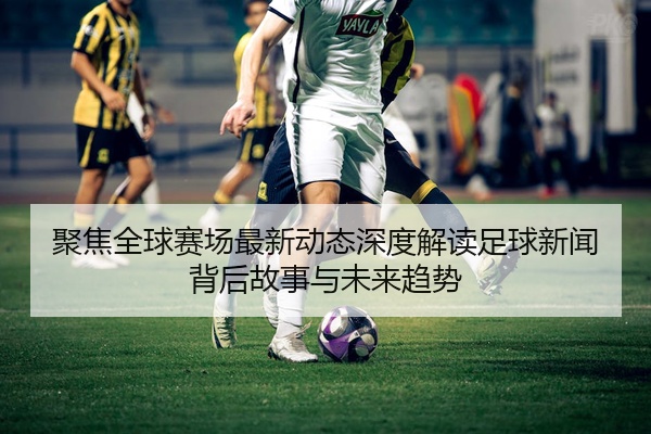 聚焦全球赛场最新动态深度解读足球新闻背后故事与未来趋势